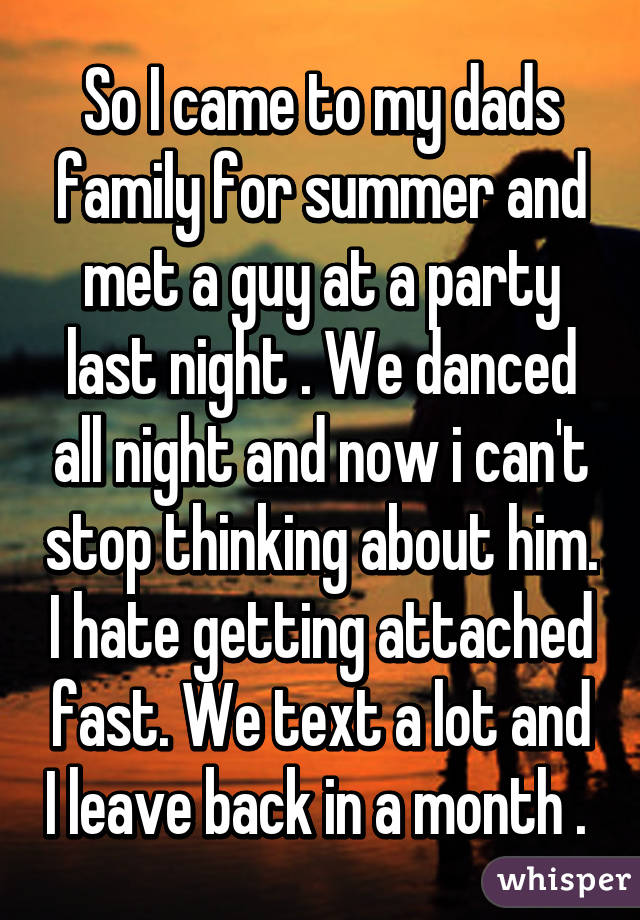So I came to my dads family for summer and met a guy at a party last night . We danced all night and now i can't stop thinking about him. I hate getting attached fast. We text a lot and I leave back in a month . 