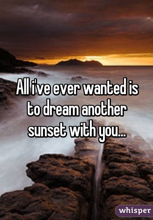 All i've ever wanted is to dream another sunset with you...