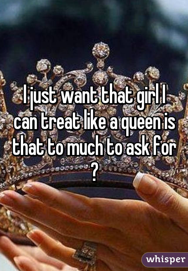 I just want that girl I can treat like a queen is that to much to ask for ?