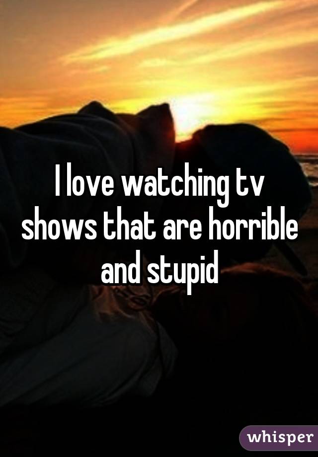 I love watching tv shows that are horrible and stupid