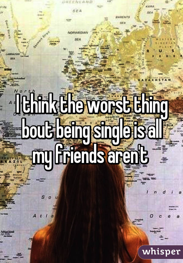 I think the worst thing bout being single is all my friends aren't 