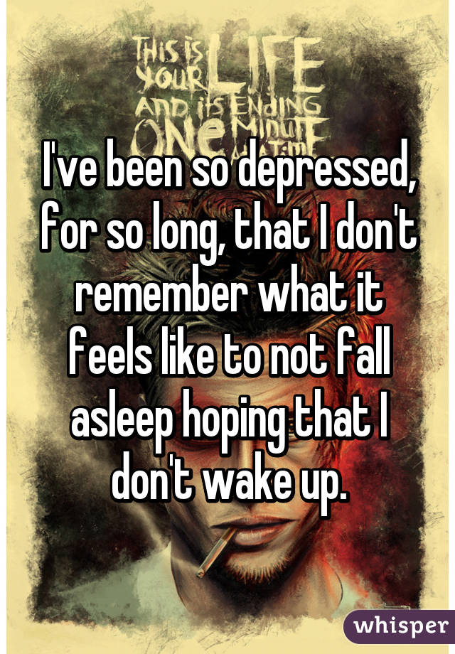 I've been so depressed, for so long, that I don't remember what it feels like to not fall asleep hoping that I don't wake up.