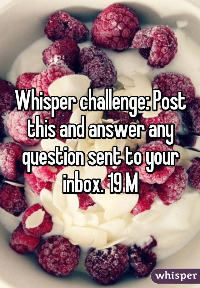 Whisper challenge: Post this and answer any question sent to your inbox. 19 M