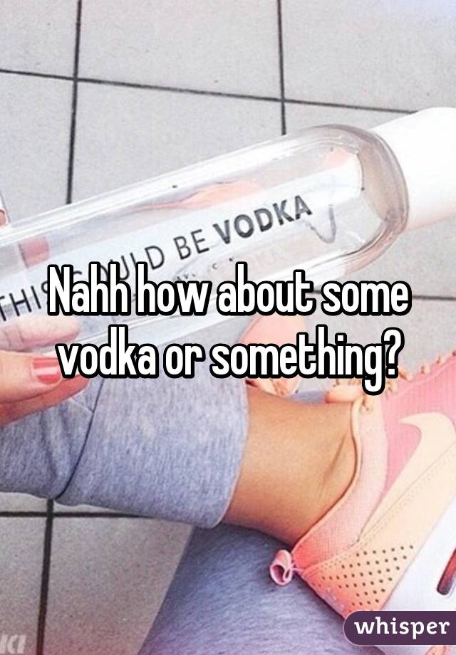 Nahh how about some vodka or something?