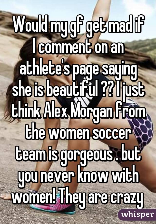 Would my gf get mad if I comment on an athlete's page saying she is beautiful ?? I just think Alex Morgan from the women soccer team is gorgeous . but you never know with women! They are crazy 