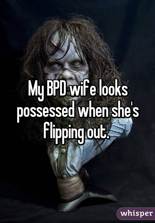 My BPD wife looks possessed when she's flipping out. 