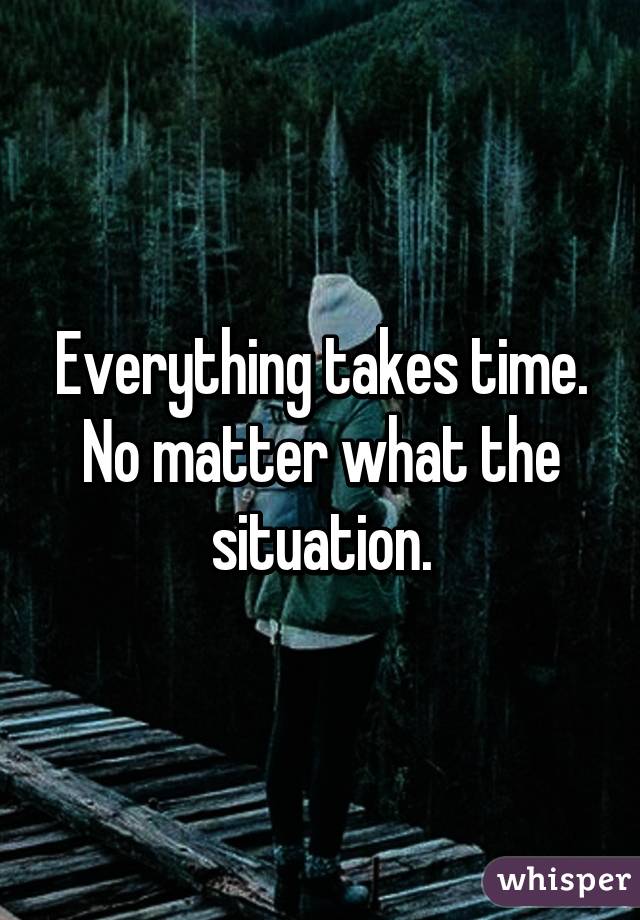 Everything takes time. No matter what the situation.