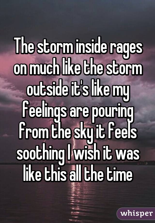 The storm inside rages on much like the storm outside it's like my feelings are pouring from the sky it feels soothing I wish it was like this all the time