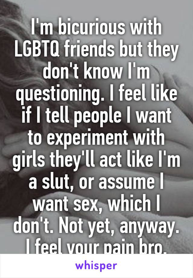 I'm bicurious with LGBTQ friends but they don't know I'm questioning. I feel like if I tell people I want to experiment with girls they'll act like I'm a slut, or assume I want sex, which I don't. Not yet, anyway. I feel your pain bro.