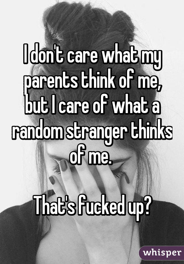 I don't care what my parents think of me, but I care of what a random stranger thinks of me. 

That's fucked up😒