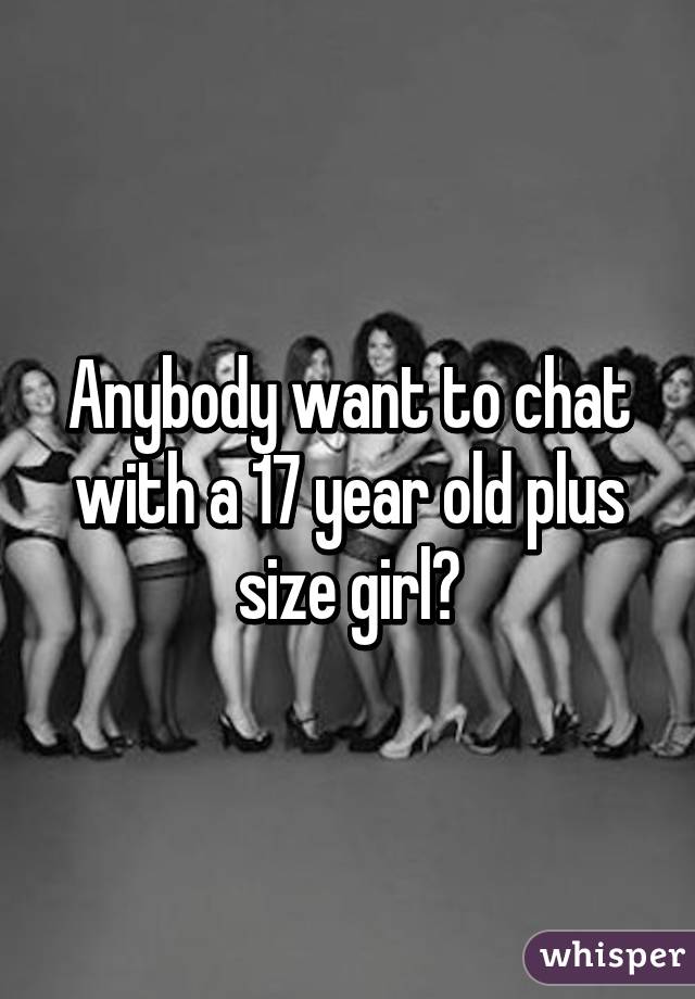 Anybody want to chat with a 17 year old plus size girl?