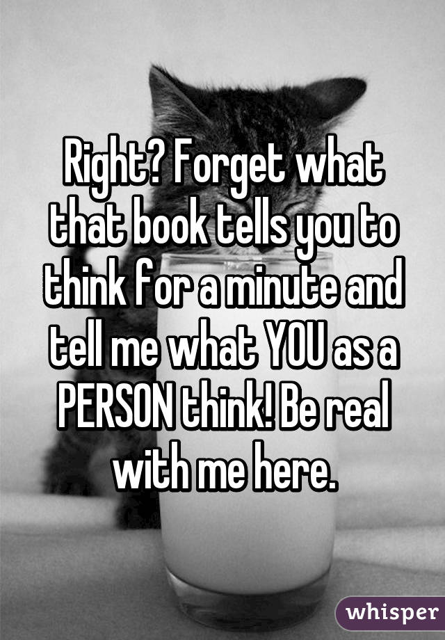 Right? Forget what that book tells you to think for a minute and tell me what YOU as a PERSON think! Be real with me here.