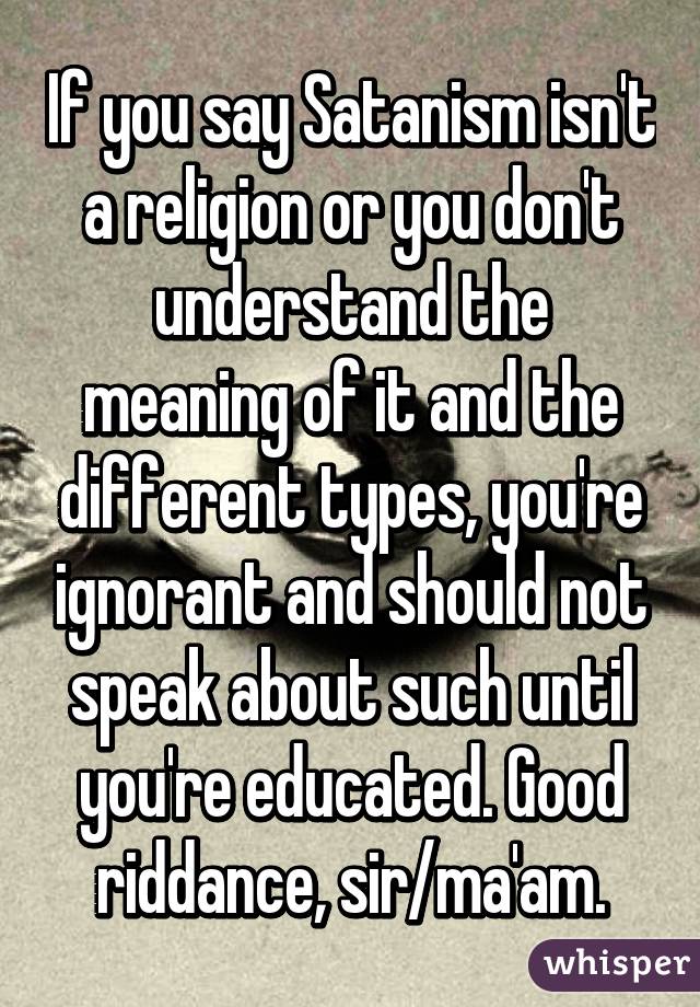 If you say Satanism isn't a religion or you don't understand the meaning of it and the different types, you're ignorant and should not speak about such until you're educated. Good riddance, sir/ma'am.