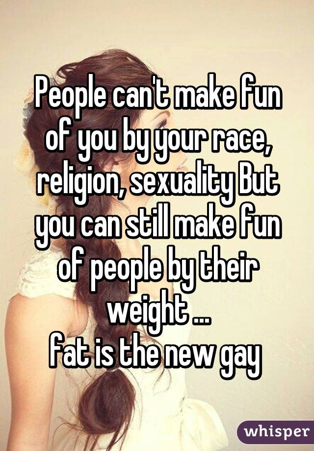 People can't make fun of you by your race, religion, sexuality But you can still make fun of people by their weight ...
fat is the new gay 