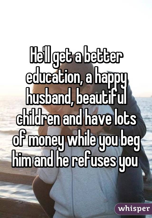 He'll get a better education, a happy husband, beautiful children and have lots of money while you beg him and he refuses you 