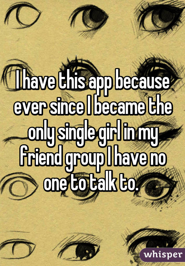 I have this app because ever since I became the only single girl in my friend group I have no one to talk to. 