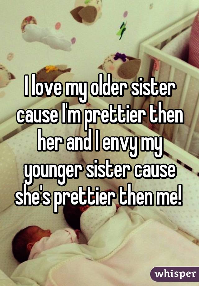 I love my older sister cause I'm prettier then her and I envy my younger sister cause she's prettier then me! 