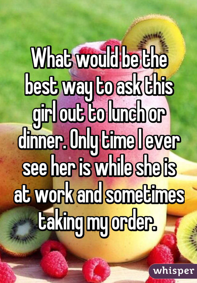 What would be the best way to ask this girl out to lunch or dinner. Only time I ever see her is while she is at work and sometimes taking my order. 