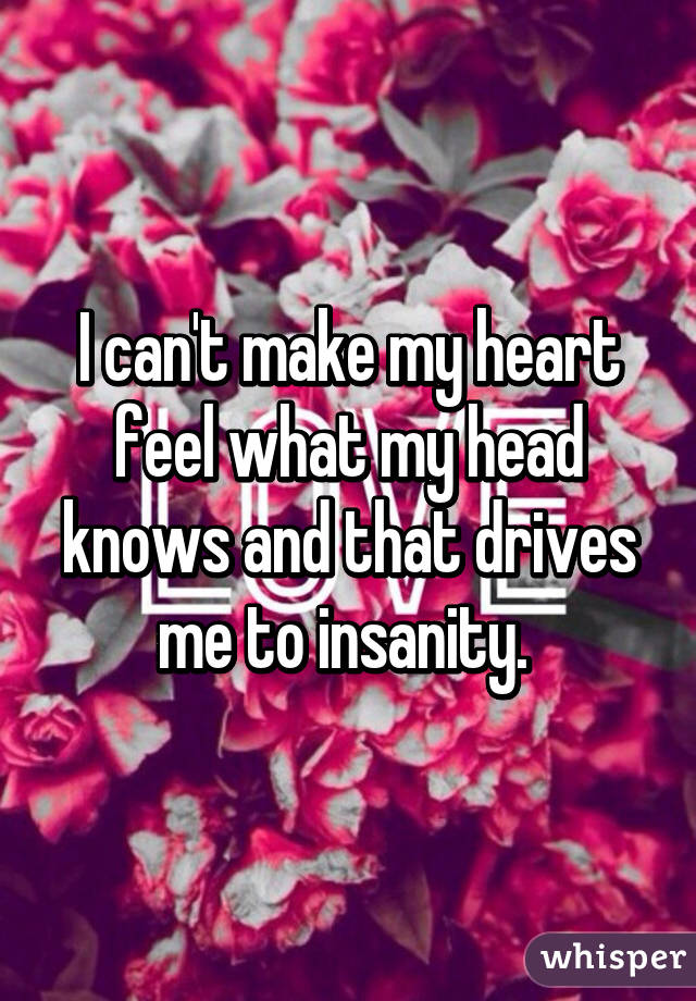 I can't make my heart feel what my head knows and that drives me to insanity. 