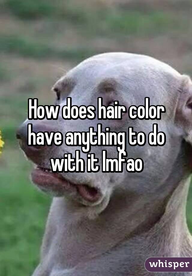 How does hair color have anything to do with it lmfao