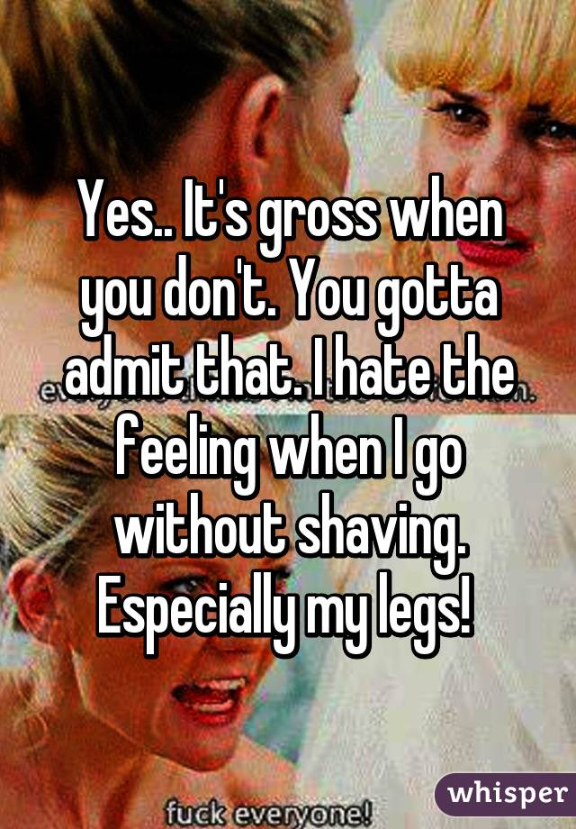 Yes.. It's gross when you don't. You gotta admit that. I hate the feeling when I go without shaving. Especially my legs! 