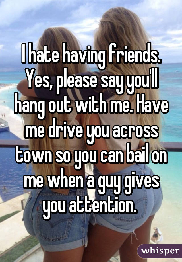 I hate having friends. Yes, please say you'll hang out with me. Have me drive you across town so you can bail on me when a guy gives you attention. 