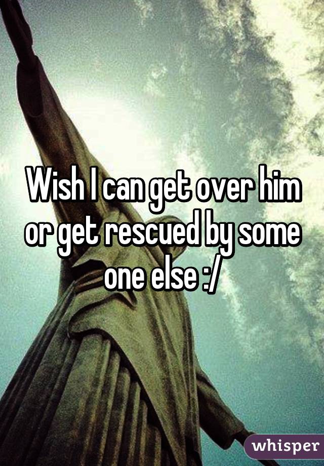 Wish I can get over him or get rescued by some one else :/