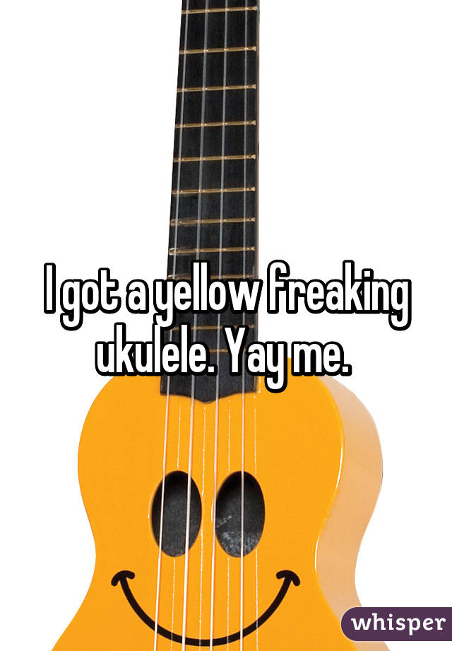 I got a yellow freaking ukulele. Yay me. 