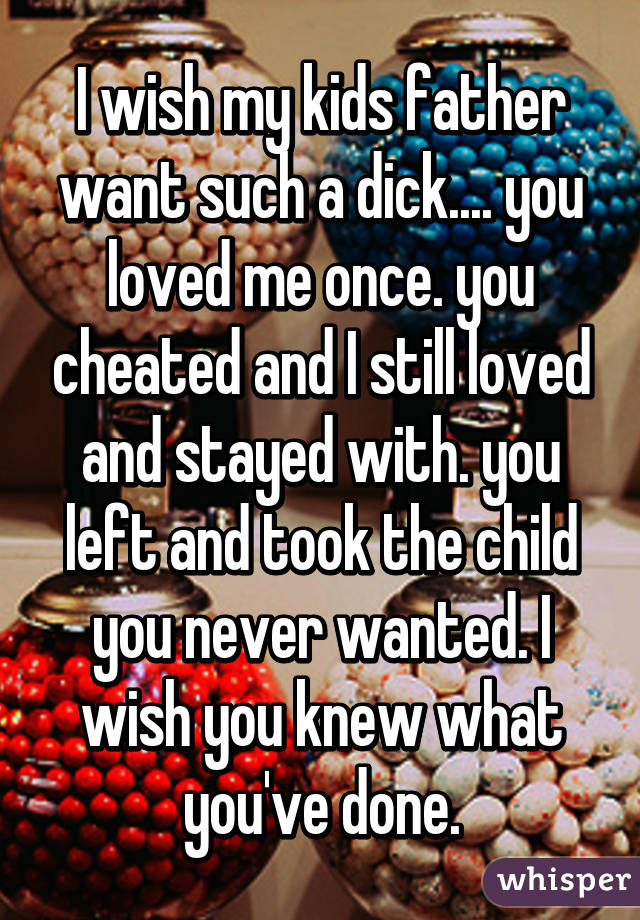 I wish my kids father want such a dick.... you loved me once. you cheated and I still loved and stayed with. you left and took the child you never wanted. I wish you knew what you've done.