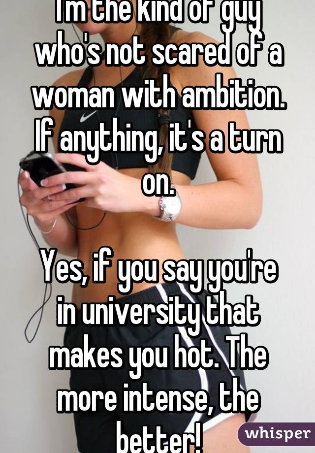 I'm the kind of guy who's not scared of a woman with ambition. If anything, it's a turn on.

Yes, if you say you're in university that makes you hot. The more intense, the better!