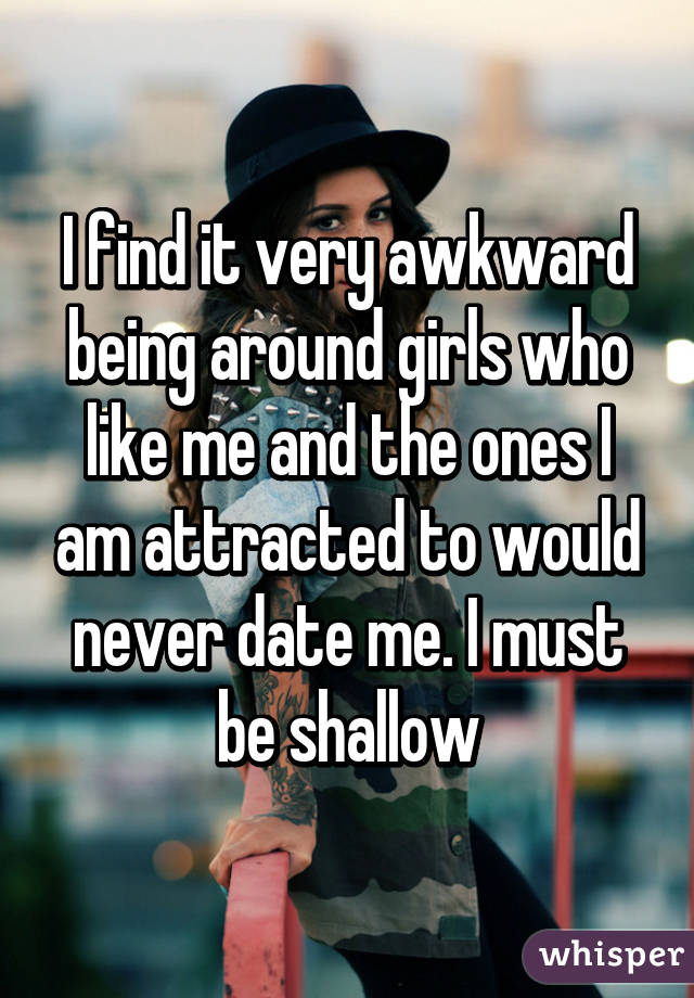 I find it very awkward being around girls who like me and the ones I am attracted to would never date me. I must be shallow