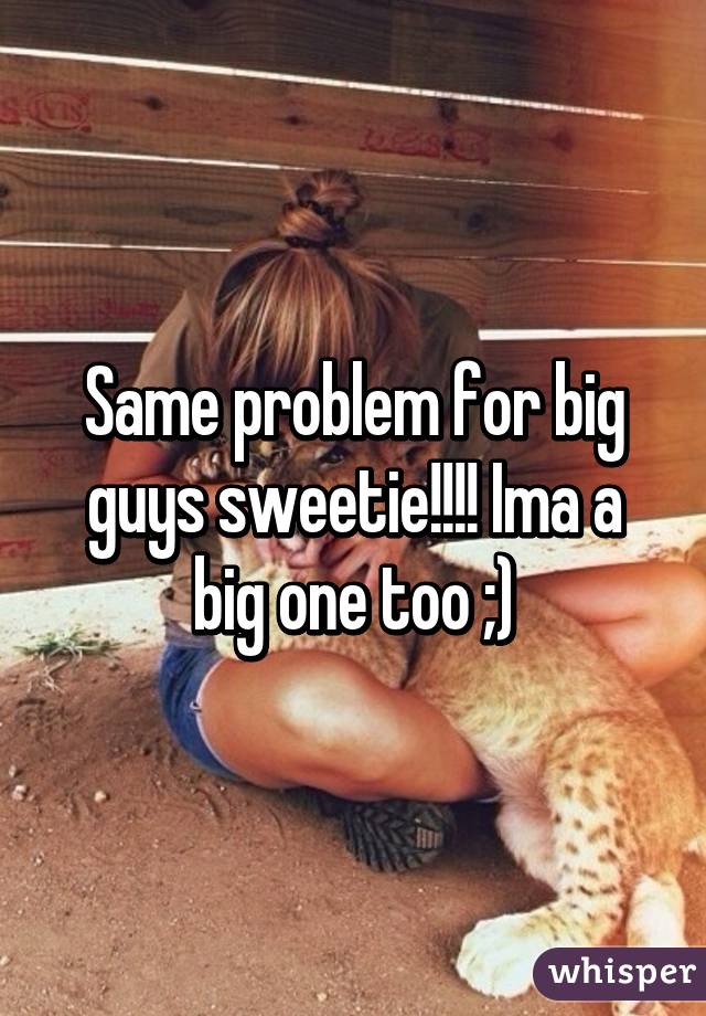 Same problem for big guys sweetie!!!! Ima a big one too ;)