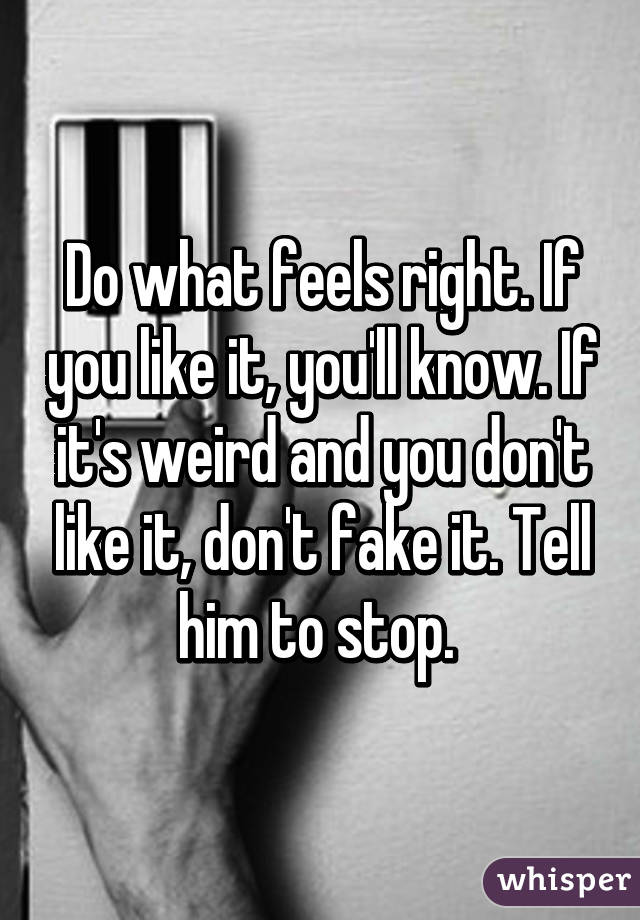 Do what feels right. If you like it, you'll know. If it's weird and you don't like it, don't fake it. Tell him to stop. 