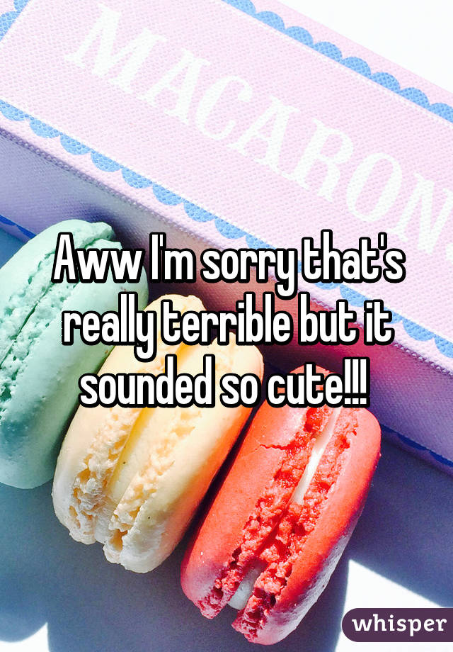 Aww I'm sorry that's really terrible but it sounded so cute!!! 