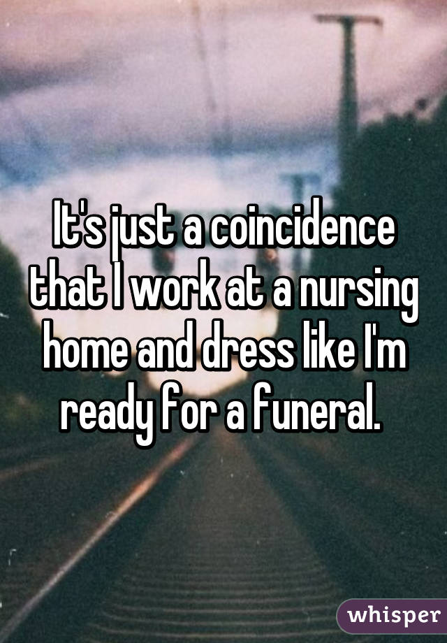 It's just a coincidence that I work at a nursing home and dress like I'm ready for a funeral. 