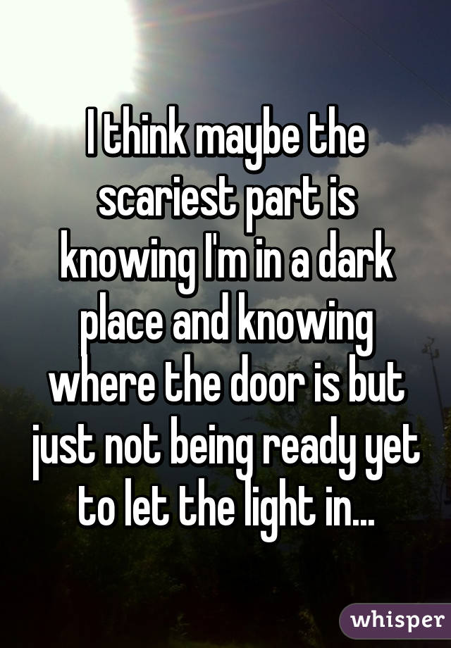 I think maybe the scariest part is knowing I'm in a dark place and knowing where the door is but just not being ready yet to let the light in...