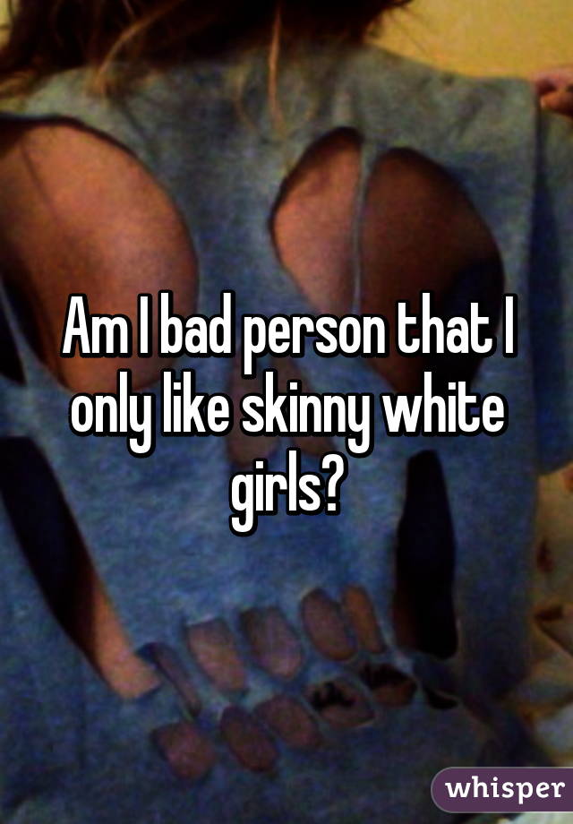 Am I bad person that I only like skinny white girls?