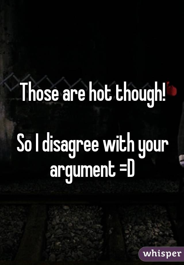 Those are hot though!

So I disagree with your argument =D