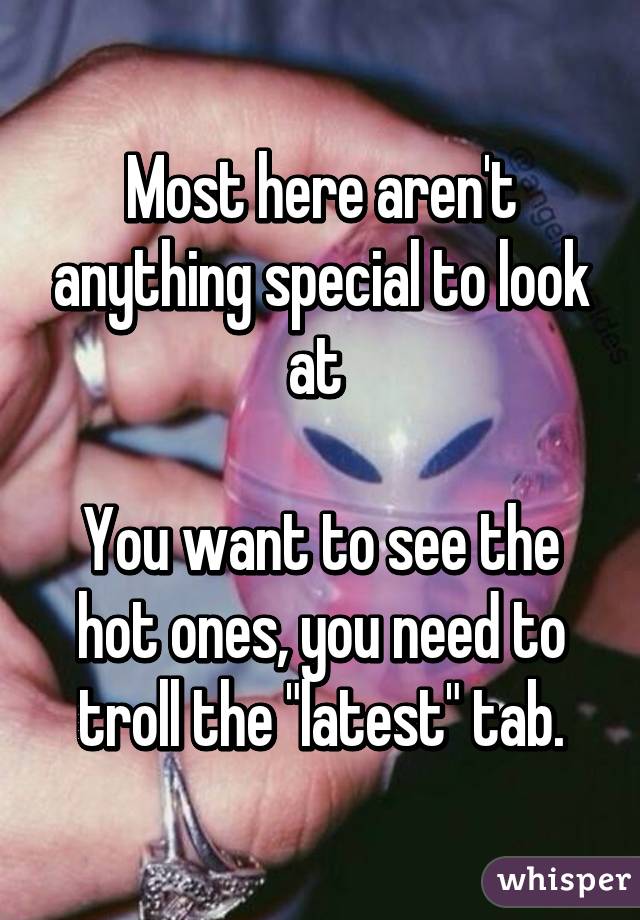 Most here aren't anything special to look at 

You want to see the hot ones, you need to troll the "latest" tab.