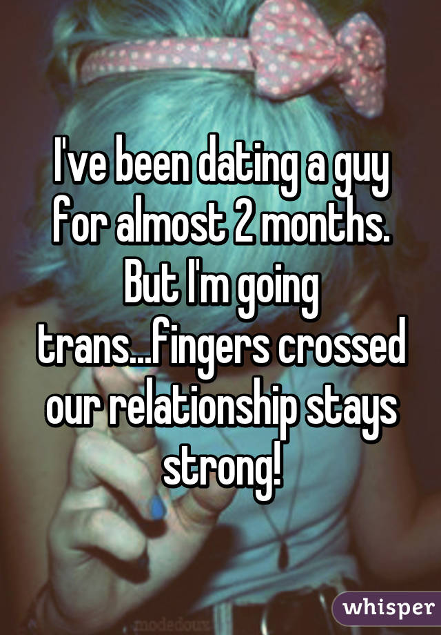 I've been dating a guy for almost 2 months. But I'm going trans...fingers crossed our relationship stays strong!