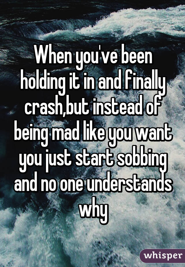 When you've been holding it in and finally crash,but instead of being mad like you want you just start sobbing and no one understands why