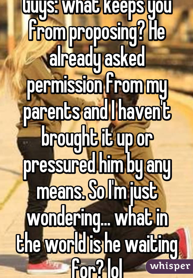 Guys: what keeps you from proposing? He already asked permission from my parents and I haven't brought it up or pressured him by any means. So I'm just wondering... what in the world is he waiting for? lol