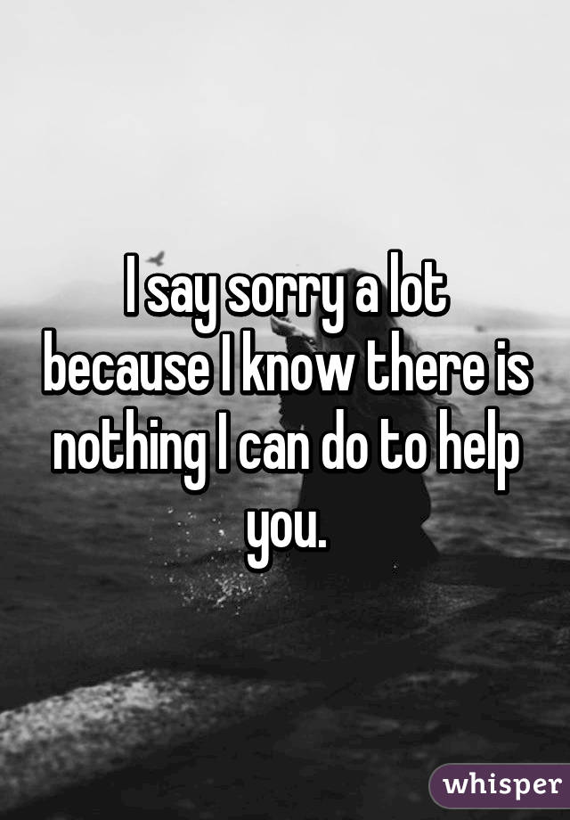 I say sorry a lot because I know there is nothing I can do to help you.