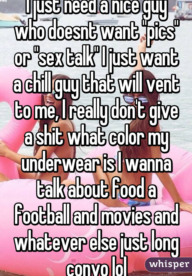 I just need a nice guy who doesnt want "pics" or "sex talk" I just want a chill guy that will vent to me, I really don't give a shit what color my underwear is I wanna talk about food a football and movies and whatever else just long convo lol