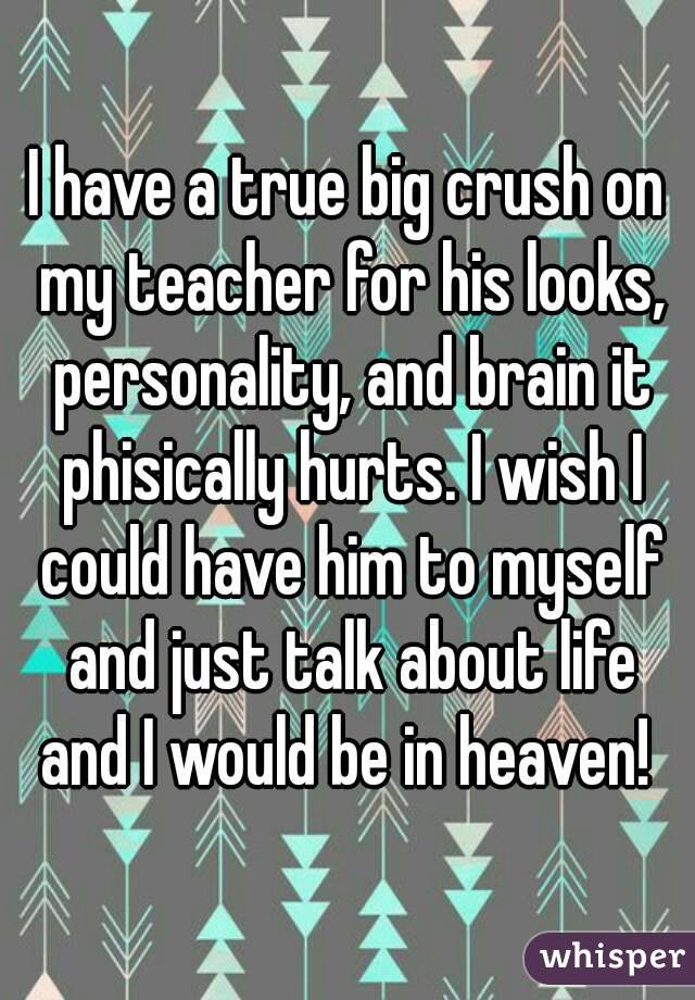 I have a true big crush on my teacher for his looks, personality, and brain it phisically hurts. I wish I could have him to myself and just talk about life and I would be in heaven! 