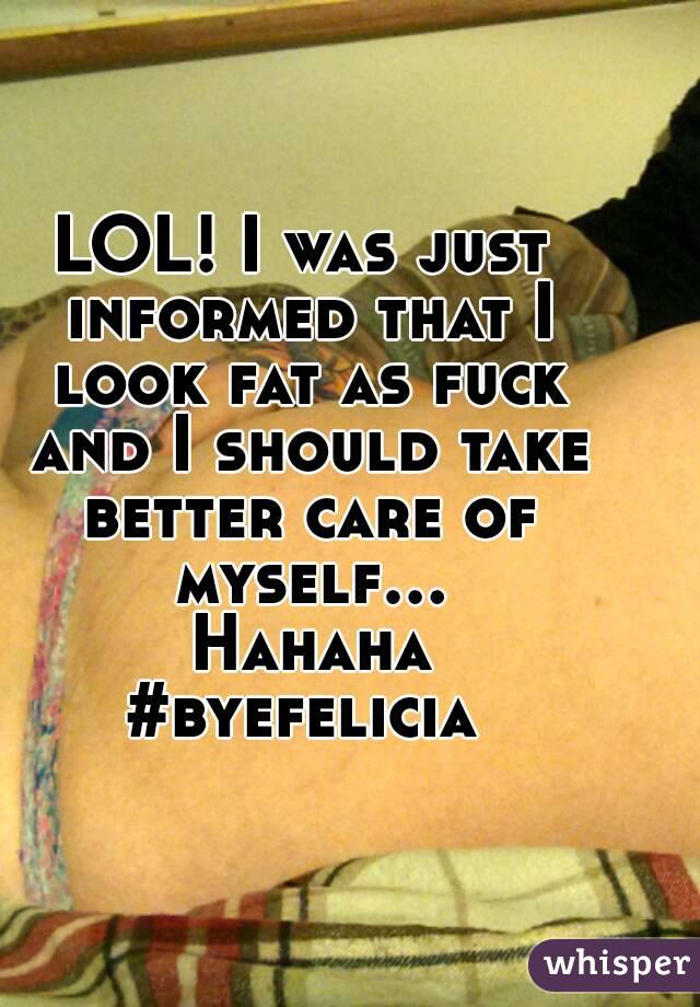 LOL! I was just informed that I look fat as fuck and I should take better care of myself... Hahaha
#byefelicia