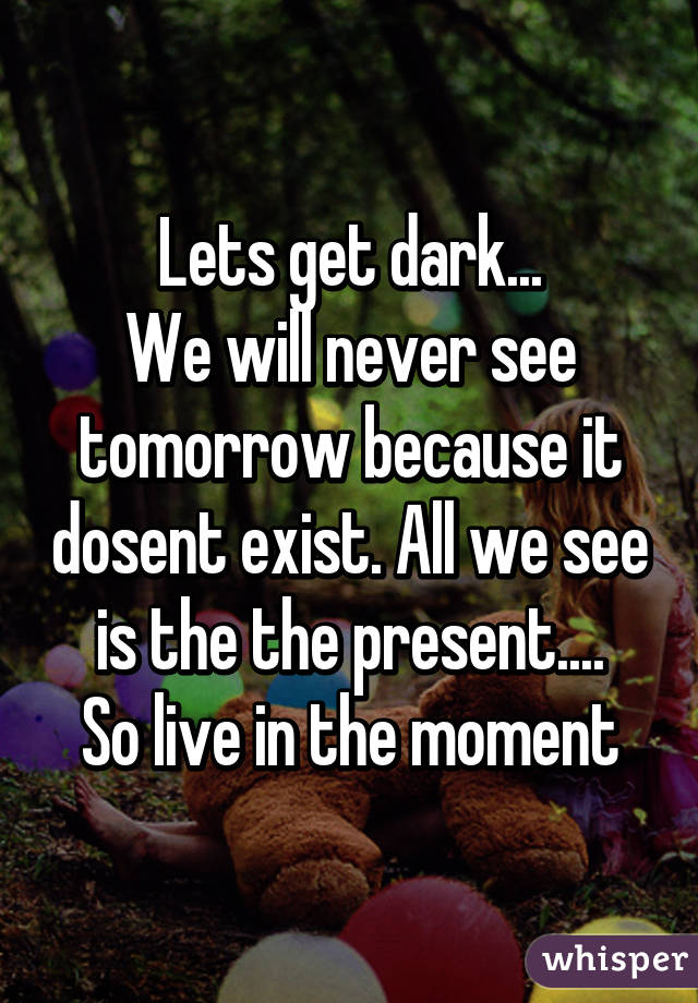 Lets get dark...
We will never see tomorrow because it dosent exist. All we see is the the present....
So live in the moment