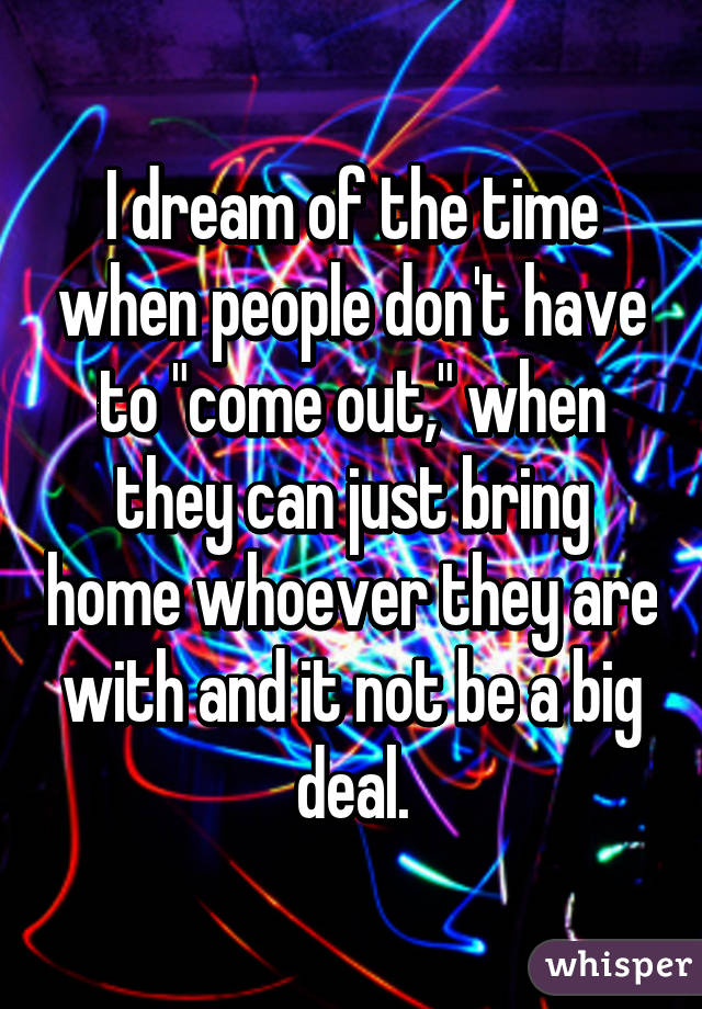 I dream of the time when people don't have to "come out," when they can just bring home whoever they are with and it not be a big deal.