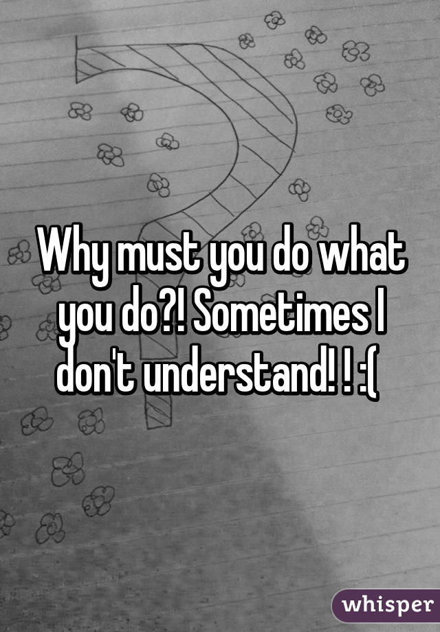 Why must you do what you do?! Sometimes I don't understand! ! :( 