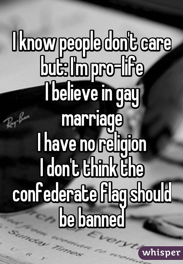 I know people don't care but: I'm pro-life
I believe in gay marriage
I have no religion
I don't think the confederate flag should be banned